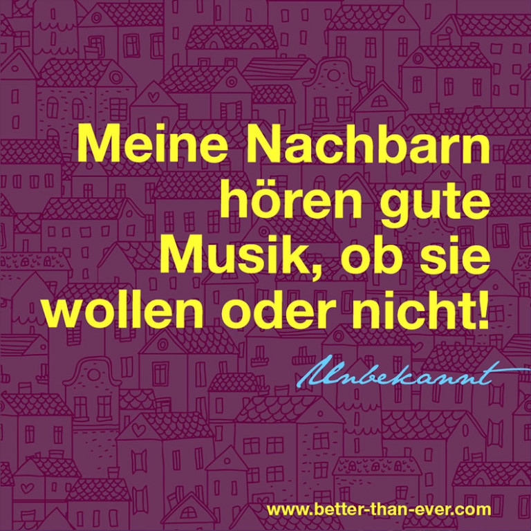 Meine Nachbarn hören gute Musik, ob sie wollen oder nicht.